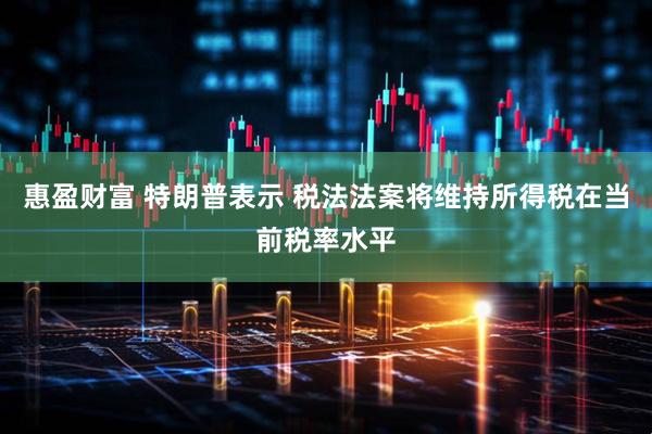 惠盈财富 特朗普表示 税法法案将维持所得税在当前税率水平