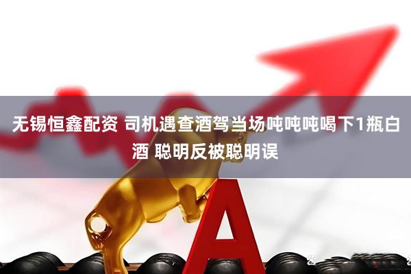 无锡恒鑫配资 司机遇查酒驾当场吨吨吨喝下1瓶白酒 聪明反被聪明误