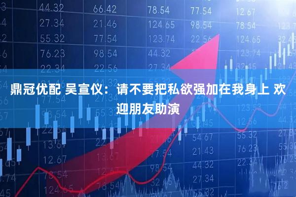 鼎冠优配 吴宣仪：请不要把私欲强加在我身上 欢迎朋友助演