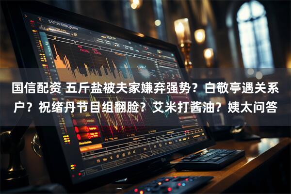 国信配资 五斤盐被夫家嫌弃强势？白敬亭遇关系户？祝绪丹节目组翻脸？艾米打酱油？姨太问答