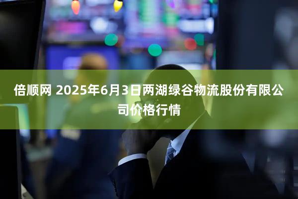 倍顺网 2025年6月3日两湖绿谷物流股份有限公司价格行情