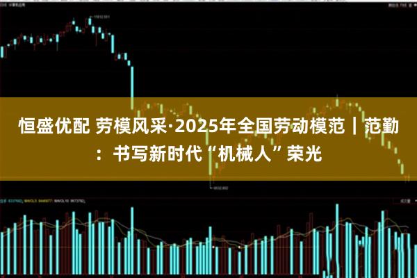 恒盛优配 劳模风采·2025年全国劳动模范｜范勤：书写新时代“机械人”荣光