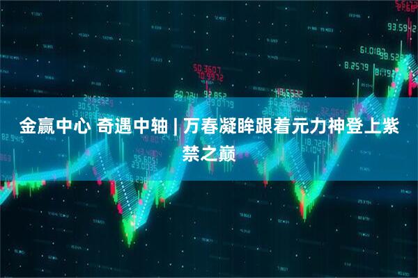 金赢中心 奇遇中轴 | 万春凝眸跟着元力神登上紫禁之巅