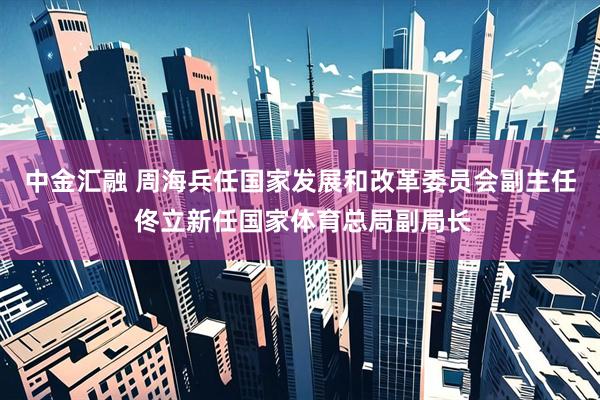 中金汇融 周海兵任国家发展和改革委员会副主任 佟立新任国家体育总局副局长