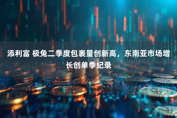 添利富 极兔二季度包裹量创新高，东南亚市场增长创单季纪录