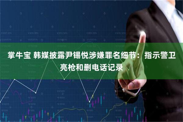 掌牛宝 韩媒披露尹锡悦涉嫌罪名细节：指示警卫亮枪和删电话记录