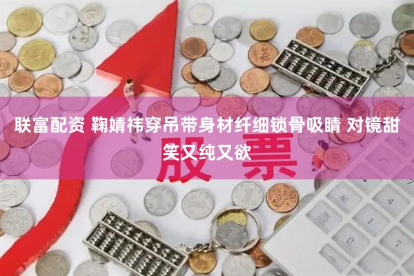 联富配资 鞠婧祎穿吊带身材纤细锁骨吸睛 对镜甜笑又纯又欲