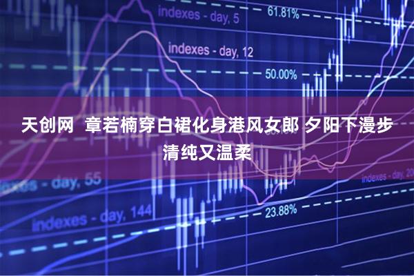 天创网  章若楠穿白裙化身港风女郎 夕阳下漫步清纯又温柔