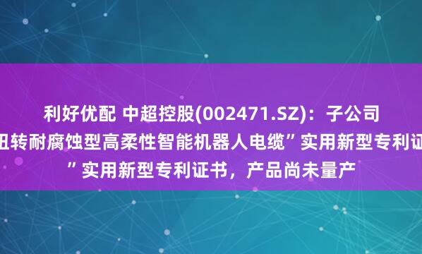 利好优配 中超控股(002471.SZ)：子公司中超电缆拥有“耐扭转耐腐蚀型高柔性智能机器人电缆”实用新型专利证书，产品尚未量产