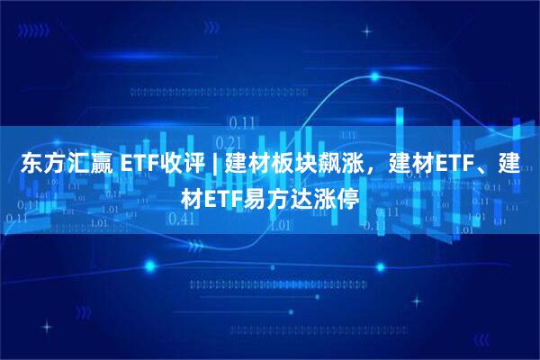 东方汇赢 ETF收评 | 建材板块飙涨，建材ETF、建材ETF易方达涨停