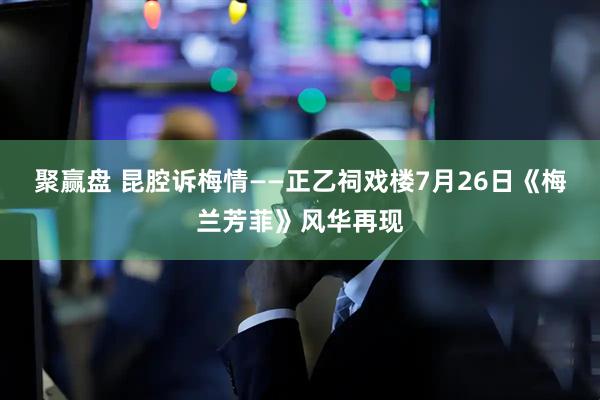 聚赢盘 昆腔诉梅情——正乙祠戏楼7月26日《梅兰芳菲》风华再现