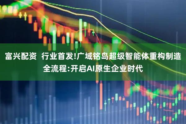 富兴配资  行业首发!广域铭岛超级智能体重构制造全流程:开启AI原生企业时代