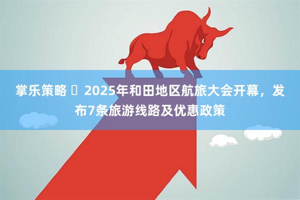 掌乐策略 ​2025年和田地区航旅大会开幕，发布7条旅游线路及优惠政策