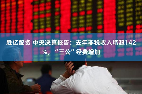 胜亿配资 中央决算报告：去年非税收入增超142%，“三公”经费增加