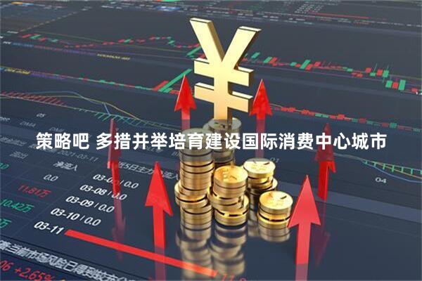 策略吧 多措并举培育建设国际消费中心城市