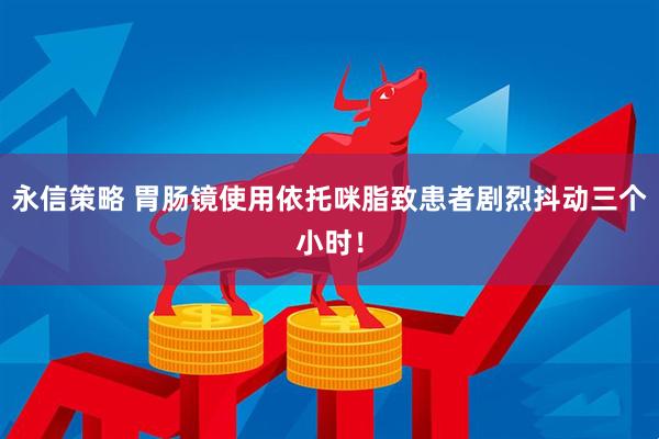 永信策略 胃肠镜使用依托咪脂致患者剧烈抖动三个小时！