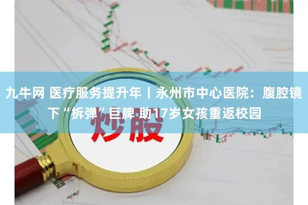 九牛网 医疗服务提升年丨永州市中心医院:腹腔镜下“拆弹”巨脾 助17岁女孩重返校园