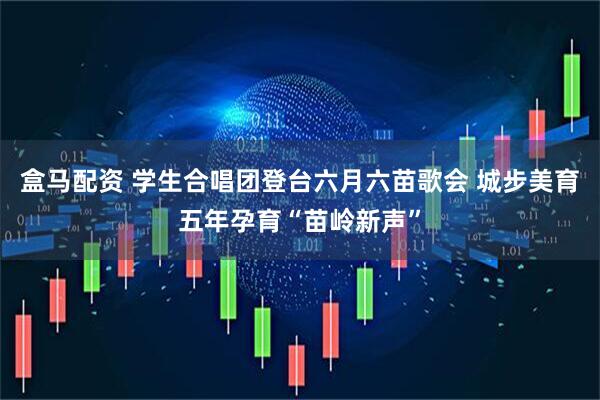 盒马配资 学生合唱团登台六月六苗歌会 城步美育五年孕育“苗岭新声”
