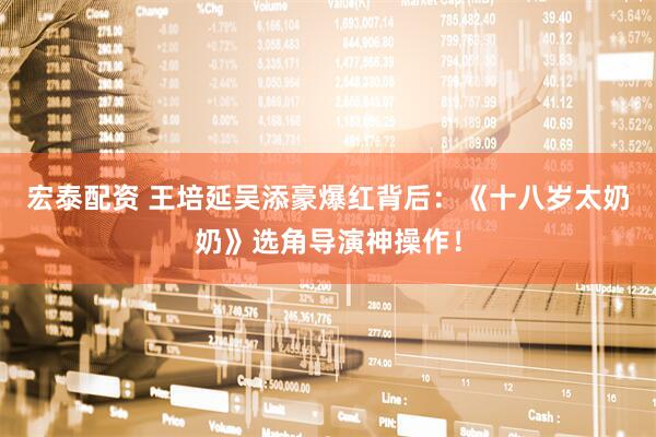 宏泰配资 王培延吴添豪爆红背后：《十八岁太奶奶》选角导演神操作！