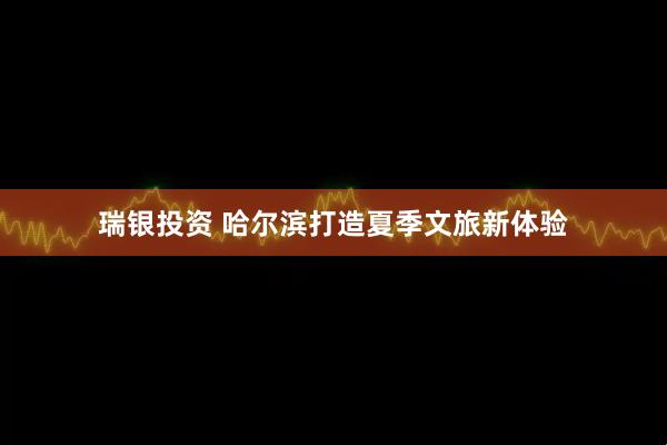瑞银投资 哈尔滨打造夏季文旅新体验