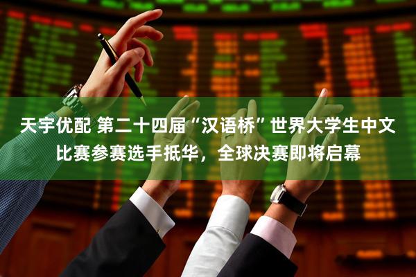 天宇优配 第二十四届“汉语桥”世界大学生中文比赛参赛选手抵华，全球决赛即将启幕