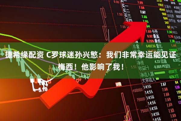 捷希缘配资 C罗球迷孙兴慜：我们非常幸运能见证梅西！他影响了我！