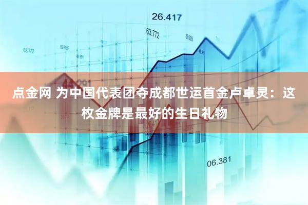 点金网 为中国代表团夺成都世运首金卢卓灵：这枚金牌是最好的生日礼物