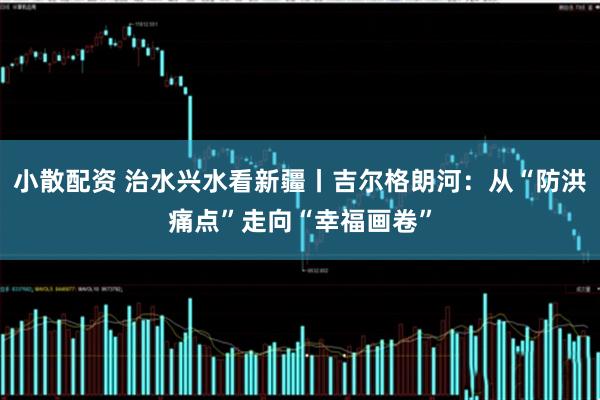小散配资 治水兴水看新疆丨吉尔格朗河：从“防洪痛点”走向“幸福画卷”