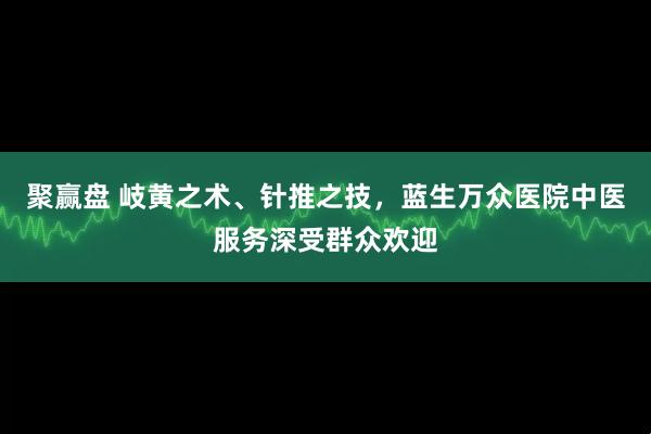 聚赢盘 岐黄之术、针推之技，蓝生万众医院中医服务深受群众欢迎
