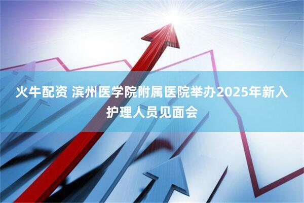 火牛配资 滨州医学院附属医院举办2025年新入护理人员见面会