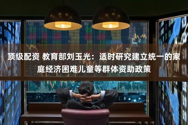 顶级配资 教育部刘玉光：适时研究建立统一的家庭经济困难儿童等群体资助政策