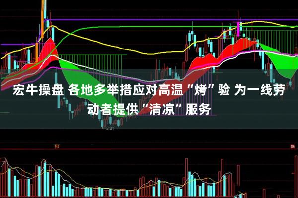宏牛操盘 各地多举措应对高温“烤”验 为一线劳动者提供“清凉”服务