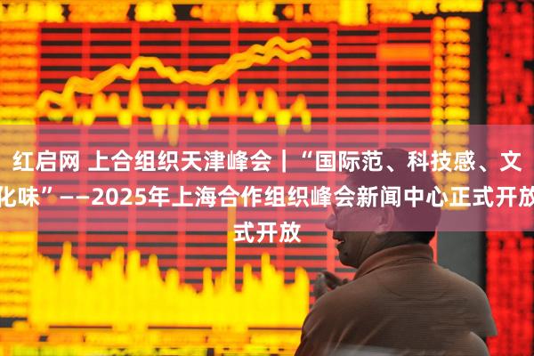 红启网 上合组织天津峰会｜“国际范、科技感、文化味”——2025年上海合作组织峰会新闻中心正式开放
