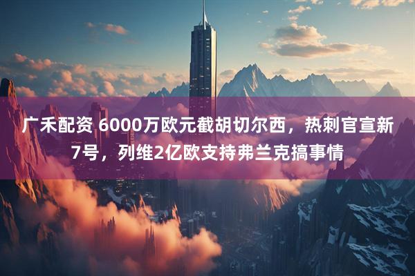 广禾配资 6000万欧元截胡切尔西，热刺官宣新7号，列维2亿欧支持弗兰克搞事情