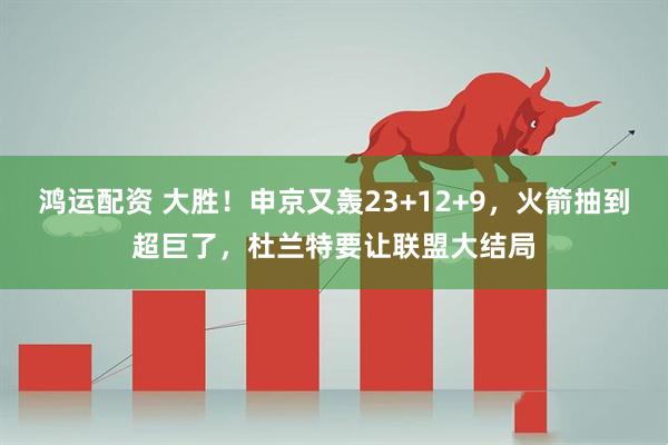 鸿运配资 大胜！申京又轰23+12+9，火箭抽到超巨了，杜兰特要让联盟大结局