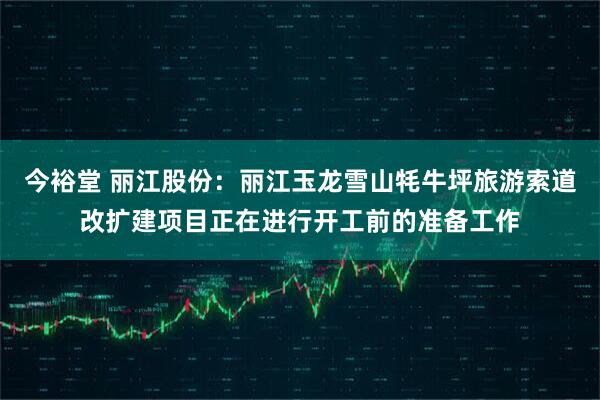 今裕堂 丽江股份：丽江玉龙雪山牦牛坪旅游索道改扩建项目正在进行开工前的准备工作