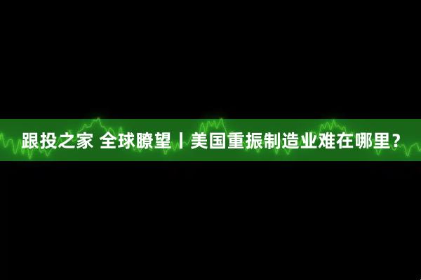 跟投之家 全球瞭望丨美国重振制造业难在哪里？