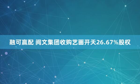 融可赢配 阅文集团收购艺画开天26.67%股权