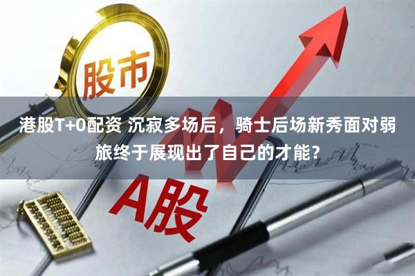 港股T+0配资 沉寂多场后，骑士后场新秀面对弱旅终于展现出了自己的才能？
