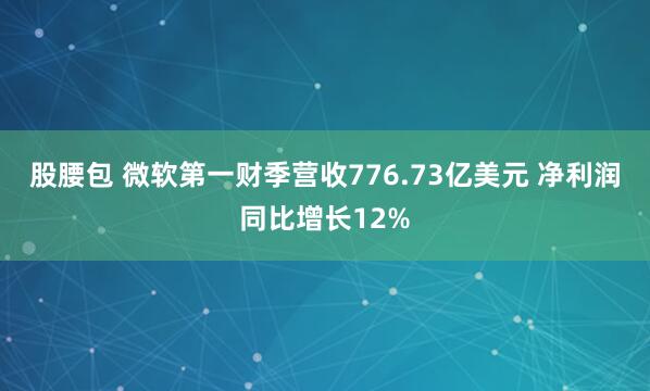 股腰包 微软第一财季营收776.73亿美元 净利润同比增长12%