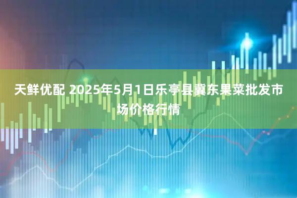 天鲜优配 2025年5月1日乐亭县冀东果菜批发市场价格行情