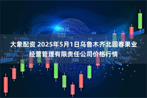 大象配资 2025年5月1日乌鲁木齐北园春果业经营管理有限责任公司价格行情