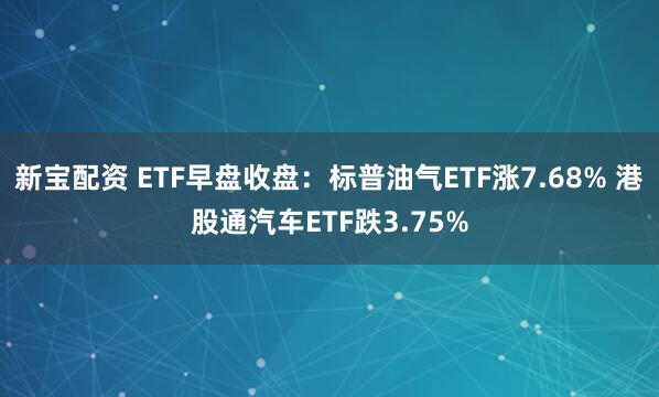 新宝配资 ETF早盘收盘：标普油气ETF涨7.68% 港股通汽车ETF跌3.75%