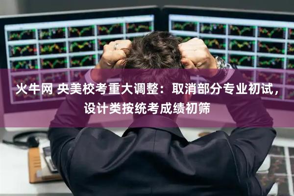 火牛网 央美校考重大调整：取消部分专业初试，设计类按统考成绩初筛