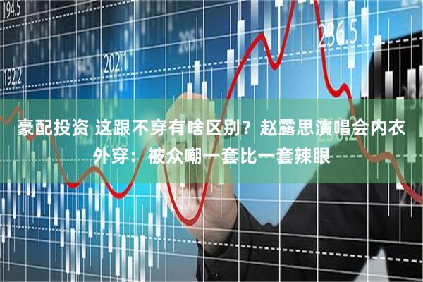 豪配投资 这跟不穿有啥区别？赵露思演唱会内衣外穿：被众嘲一套比一套辣眼