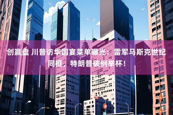 创赢盘 川普访华国宴菜单曝光：雷军马斯克世纪同框，特朗普破例举杯！